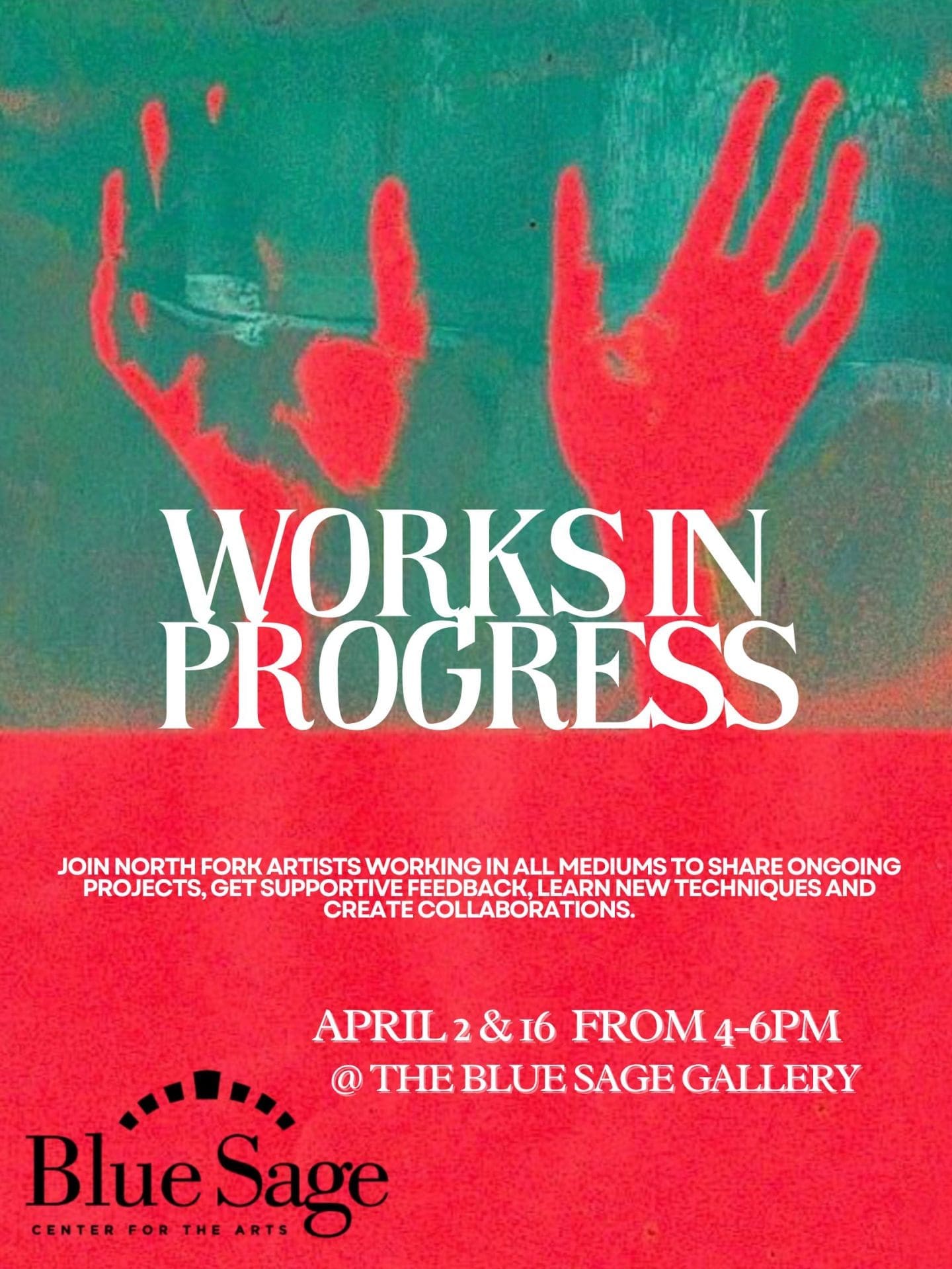 A vibrant promotional flyer for the "Works in Progress" artist meet-up at the Blue Sage Center for the Arts. Visual Composition: Background: The top half features a textured teal and green abstract background with two bright red, glowing silhouettes of hands held up as if pressing against glass. Typography: Large, bold white serif letters in the center read "WORKS IN PROGRESS". Information: Below the title, white text explains that the event is for North Fork artists in all mediums to share projects and collaborate. It lists the dates as April 2 & 16 from 4–6 PM at the Blue Sage Gallery. Logo: The "Blue Sage Center for the Arts" logo, featuring a black arched design above the text, is positioned in the bottom left corner against a solid red background.